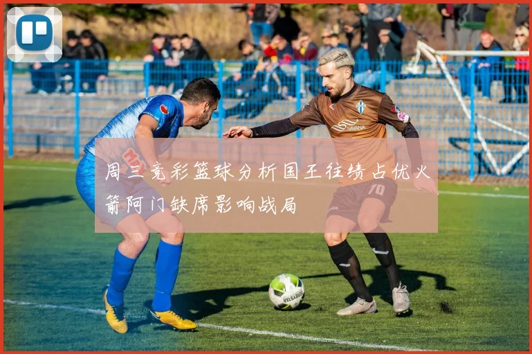 周三竞彩篮球分析国王往绩占优火箭阿门缺席影响战局