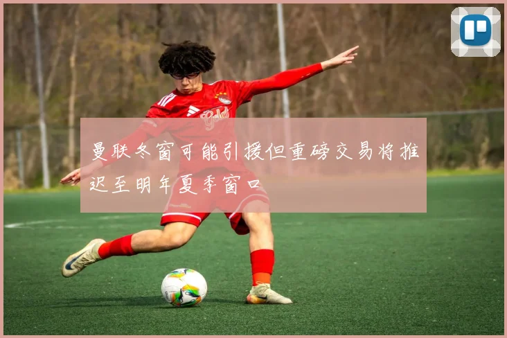 曼联冬窗可能引援但重磅交易将推迟至明年夏季窗口
