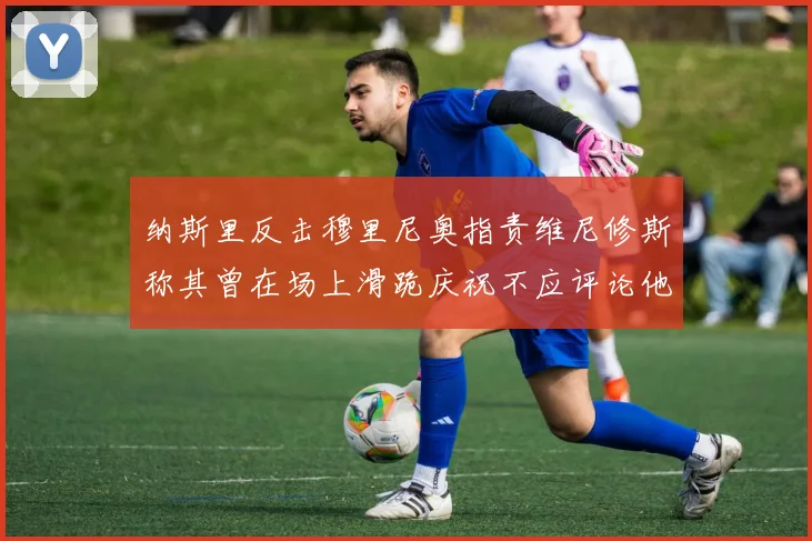 纳斯里反击穆里尼奥指责维尼修斯称其曾在场上滑跪庆祝不应评论他人
