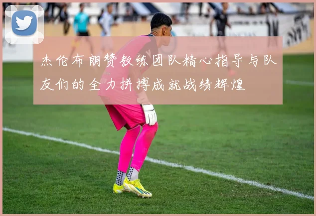 杰伦布朗赞教练团队精心指导与队友们的全力拼搏成就战绩辉煌