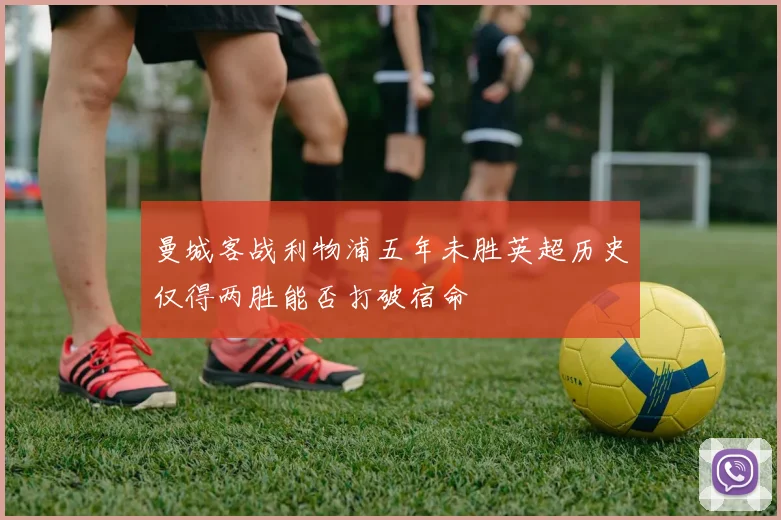曼城客战利物浦五年未胜英超历史仅得两胜能否打破宿命