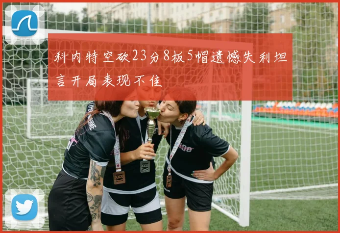 科内特空砍23分8板5帽遗憾失利坦言开局表现不佳