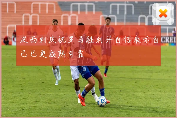 皮西利庆祝罗马胜利并自信表示自己已更成熟可靠
