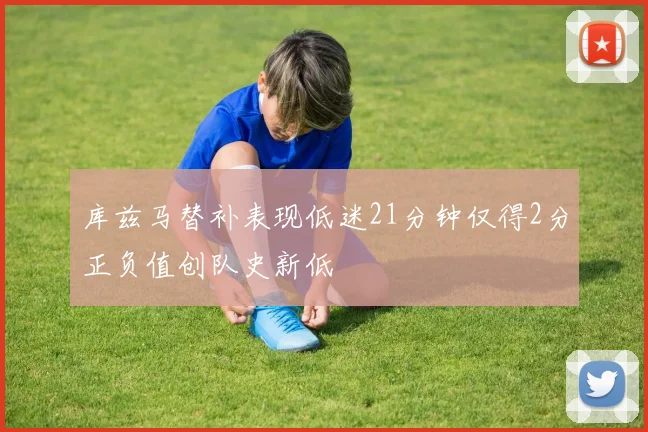 库兹马替补表现低迷21分钟仅得2分正负值创队史新低