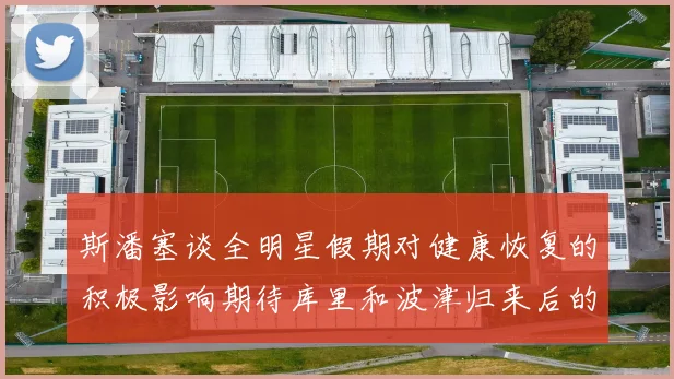 斯潘塞谈全明星假期对健康恢复的积极影响期待库里和波津归来后的全新面貌