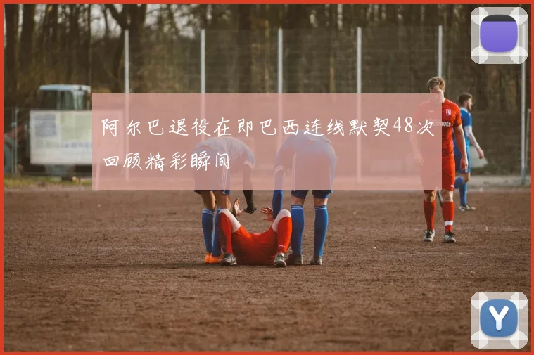 阿尔巴退役在即巴西连线默契48次回顾精彩瞬间