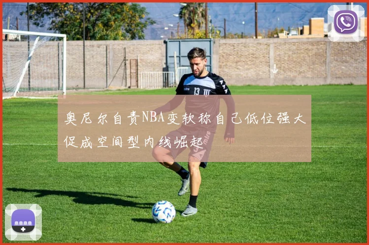 奥尼尔自责NBA变软称自己低位强大促成空间型内线崛起