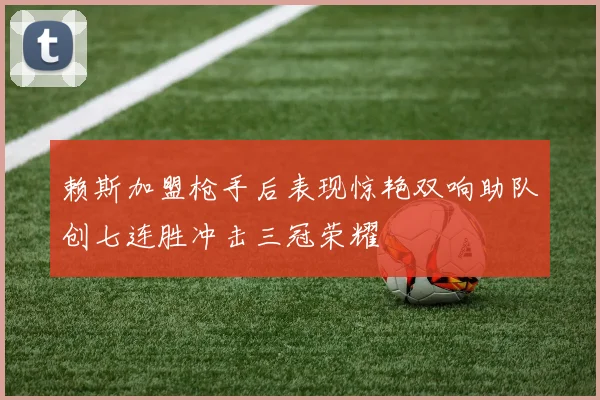 赖斯加盟枪手后表现惊艳双响助队创七连胜冲击三冠荣耀