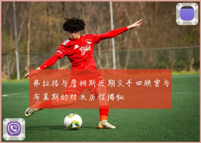 弗拉格与詹姆斯近期交手回顾曾与布莱斯的对决历程揭秘
