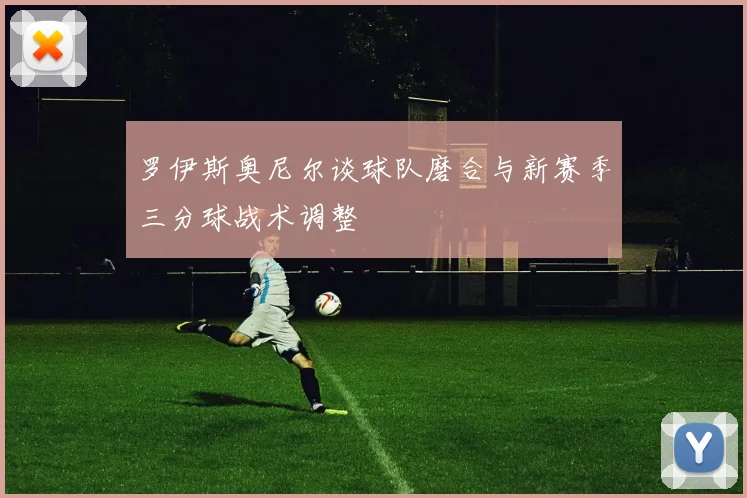 罗伊斯奥尼尔谈球队磨合与新赛季三分球战术调整