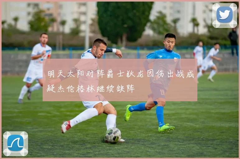 明天太阳对阵爵士狄龙因伤出战成疑杰伦格林继续缺阵