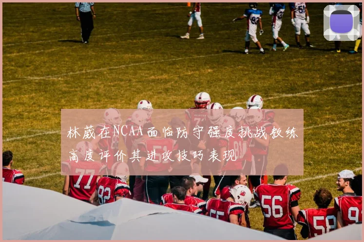 林葳在NCAA面临防守强度挑战教练高度评价其进攻技巧表现
