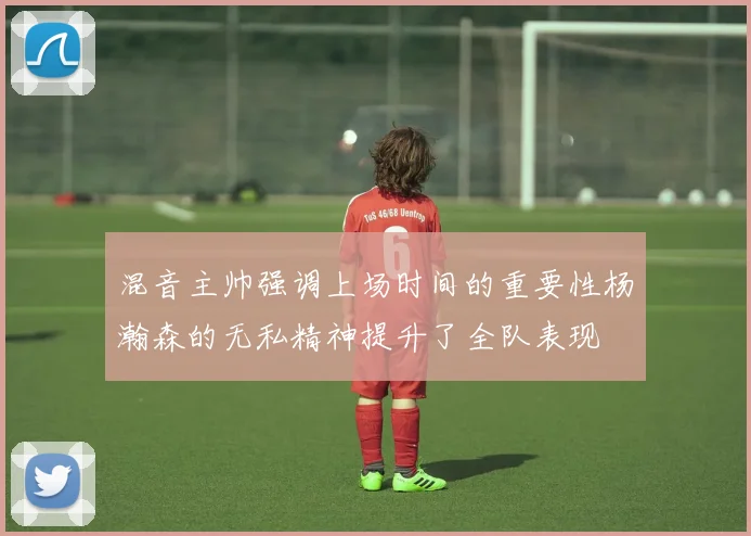 混音主帅强调上场时间的重要性杨瀚森的无私精神提升了全队表现