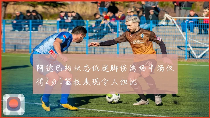 阿德巴约状态低迷脚伤离场半场仅得2分1篮板表现令人担忧
