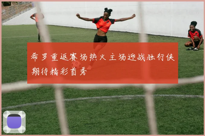 希罗重返赛场热火主场迎战独行侠期待精彩首秀