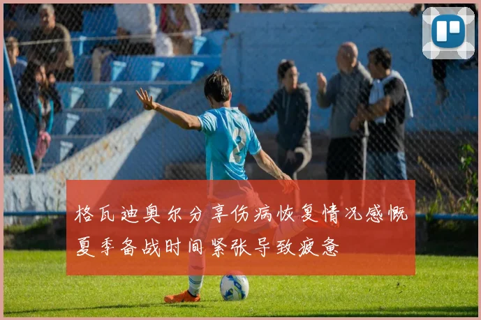 格瓦迪奥尔分享伤病恢复情况感慨夏季备战时间紧张导致疲惫