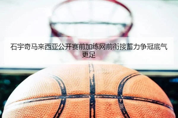 石宇奇马来西亚公开赛前加练网前衔接蓄力争冠底气更足（IMSPORTS）